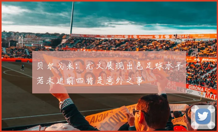 贝尔戈米：尤文展现出色足球水平若未进前四将是意外之事