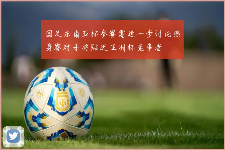 国足东南亚杯参赛需进一步讨论热身赛对手将贴近亚洲杯竞争者