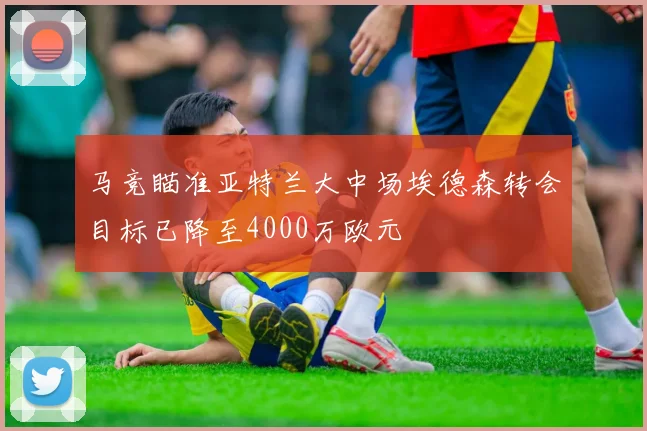 马竞瞄准亚特兰大中场埃德森转会目标已降至4000万欧元