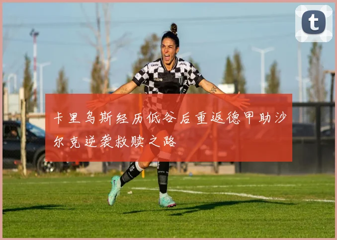 卡里乌斯经历低谷后重返德甲助沙尔克逆袭救赎之路