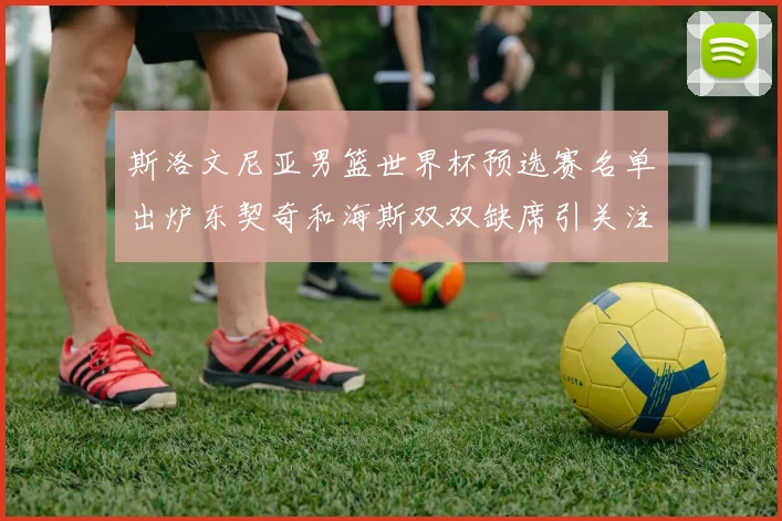 斯洛文尼亚男篮世界杯预选赛名单出炉东契奇和海斯双双缺席引关注