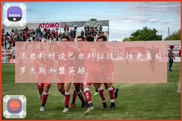 沃尔科特谈巴尔科拉适应性更看好罗杰斯加盟英超
