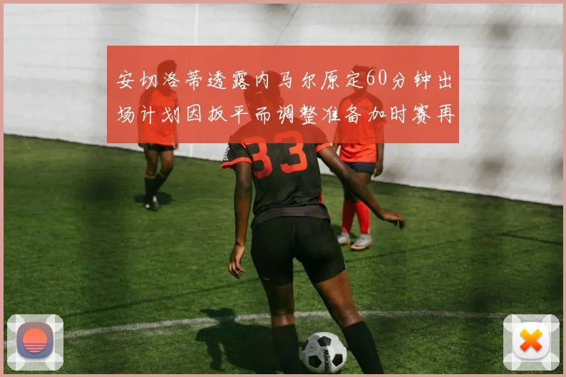 安切洛蒂透露内马尔原定60分钟出场计划因扳平而调整准备加时赛再换上他