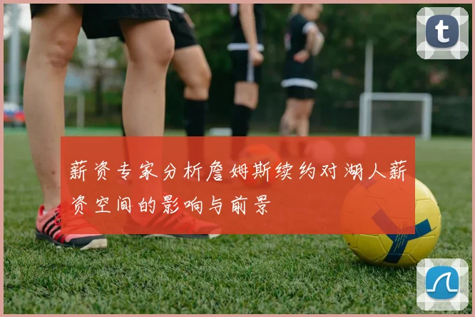 薪资专家分析詹姆斯续约对湖人薪资空间的影响与前景