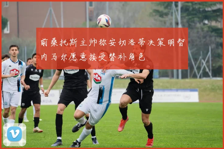 前桑托斯主帅称安切洛蒂决策明智内马尔愿意接受替补角色