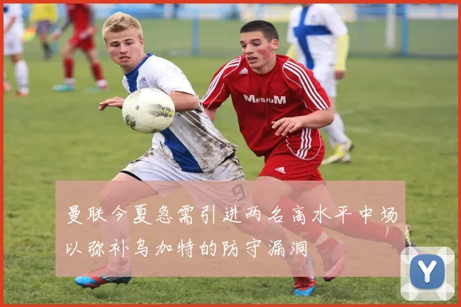 曼联今夏急需引进两名高水平中场以弥补乌加特的防守漏洞