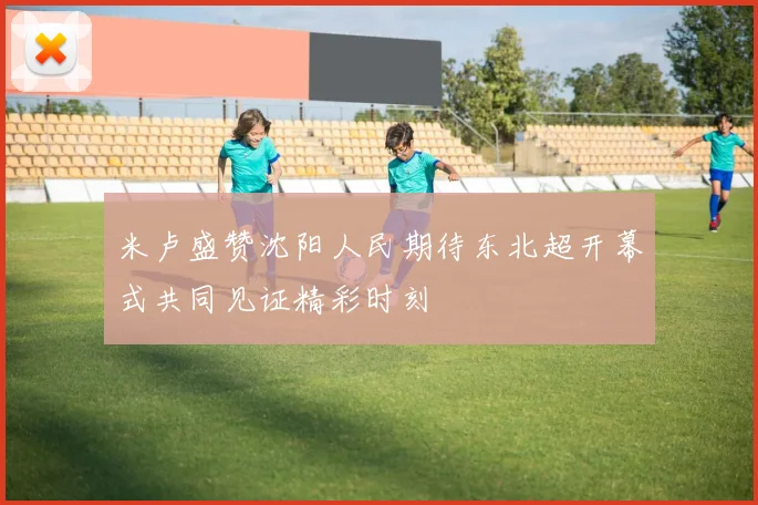 米卢盛赞沈阳人民期待东北超开幕式共同见证精彩时刻