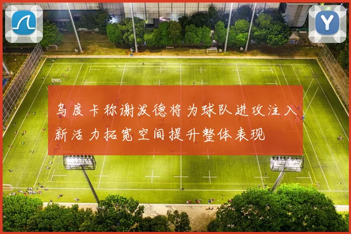 乌度卡称谢泼德将为球队进攻注入新活力拓宽空间提升整体表现