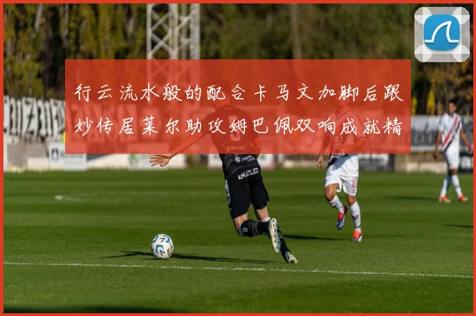 行云流水般的配合卡马文加脚后跟妙传居莱尔助攻姆巴佩双响成就精彩瞬间
