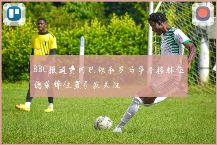 BBC报道费内巴切和罗马争夺格林伍德前锋位置引发关注