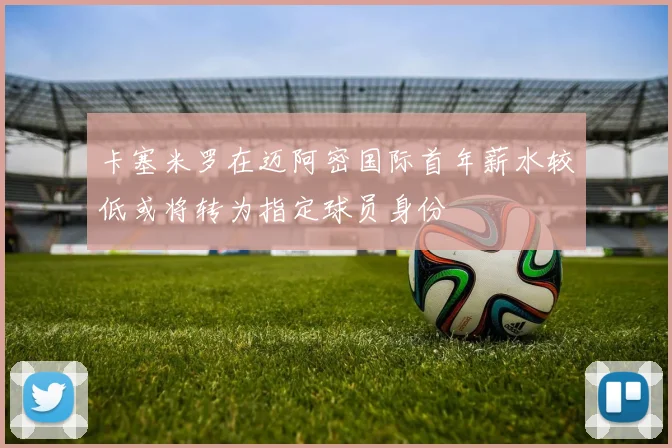 卡塞米罗在迈阿密国际首年薪水较低或将转为指定球员身份