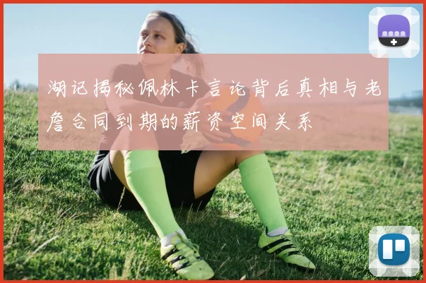 湖记揭秘佩林卡言论背后真相与老詹合同到期的薪资空间关系