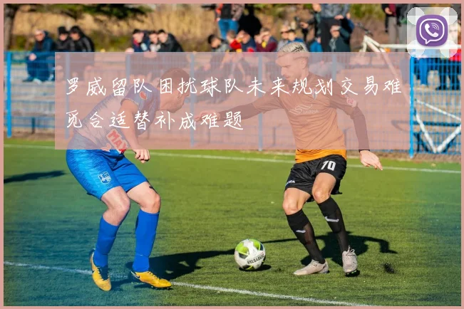 罗威留队困扰球队未来规划交易难觅合适替补成难题