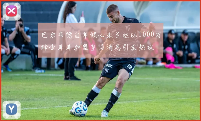 巴尔韦德当年倾心米兰达以1000万转会库库加盟皇马消息引发热议